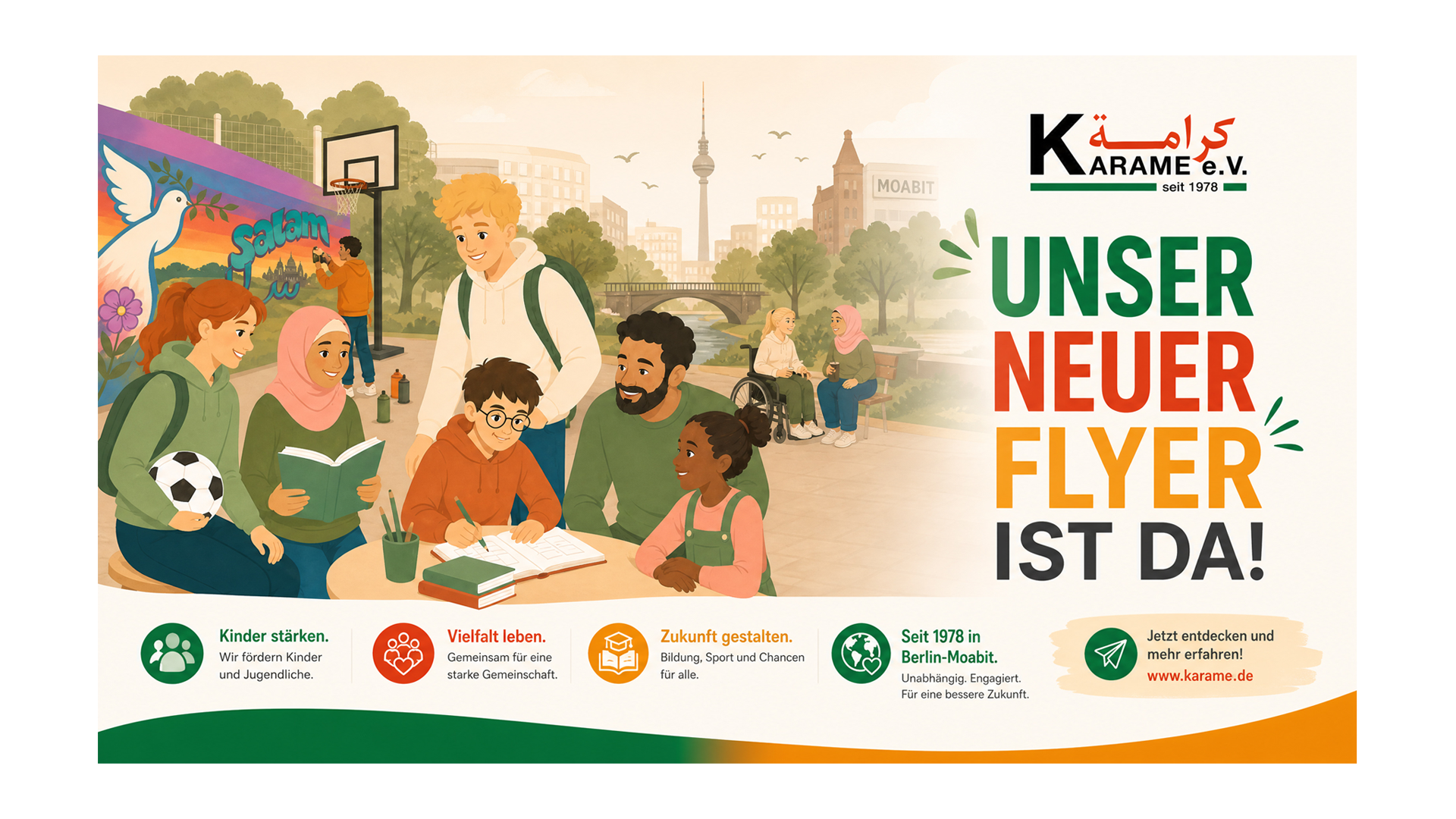 Das Bild zeigt eine lebendige Szene in einem Park. Im Vordergrund sitzen und stehen Kinder und Jugendliche zusammen. Eine junge Frau hält einen Fußball, eine andere liest ein Buch, und ein Junge schreibt in ein Heft. Ein Mann mit dunklem Haar und Bart sitzt mit einem kleinen Mädchen, das eine rosa Bluse trägt, und sie sprechen miteinander. Im Hintergrund sitzen zwei ältere Frauen auf einer Bank, eine in einem Rollstuhl, die andere spricht mit ihr. Weiter hinten ist ein Kind, das auf einem Smartphone spielt, und ein junger Mann filmt mit seinem Handy. Es sind viele Bäume, ein Fluss, eine Brücke und die Skyline Berlins mit dem Fernsehturm im Hintergrund zu sehen. Auf der rechten Seite steht in großen bunten Buchstaben:„UNSER NEUER FLYER IST DA!“ Am unteren Rand befinden sich Symbole und kurze Texte: Kinder stärken: Wir fördern Kinder und Jugendliche. Vielfalt leben: Gemeinsam für eine starke Gemeinschaft. Zukunft gestalten: Bildung, Sport und Chancen für alle. Seit 1978 in Berlin-Moabit: Unabhängig. Engagiert. Für eine bessere Zukunft. Zusätzlich lädt ein Pfeil zum Website-Besuch ein:„Jetzt entdecken und mehr erfahren! www.karame.de“
